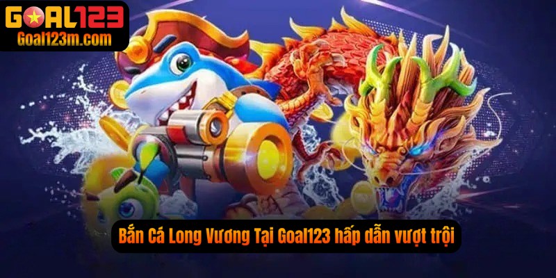 Bắn cá long vương trên nền tảng Goal123 vượt trội